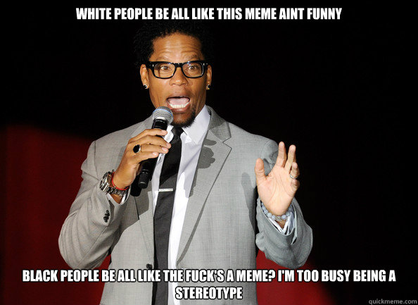 White people be all like this meme aint funny Black people be all like the fuck's a meme? I'm too busy being a stereotype  