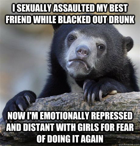 I sexually assaulted my best friend while blacked out drunk Now i'm emotionally repressed and distant with girls for fear of doing it again  Confession Bear