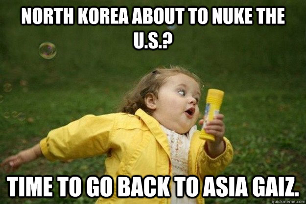 North korea about to nuke the U.S.? Time to go back to Asia gaiz. - North korea about to nuke the U.S.? Time to go back to Asia gaiz.  epic bubbles