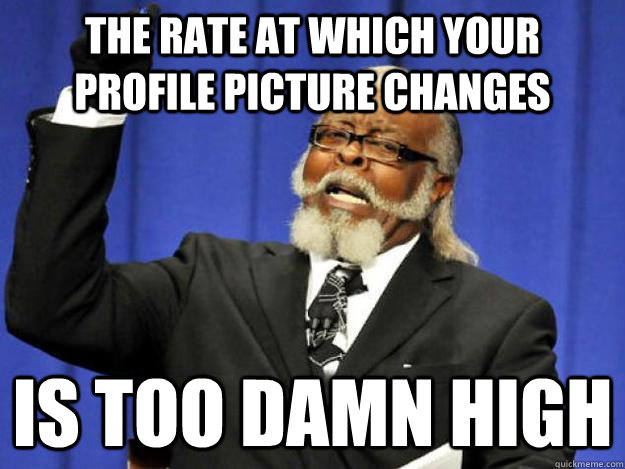 The rate at which your profile picture changes is too damn high  Toodamnhigh