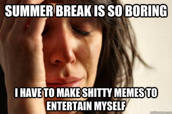Summer break is so boring I have to make shitty memes to entertain myself  First World Problems
