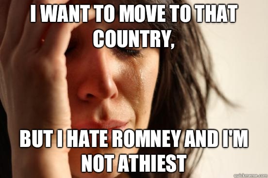 I want to move to that country,  But I hate Romney and I'm not athiest  First World Problems