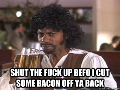 Shut the fuck up befo i cut some bacon off ya back  