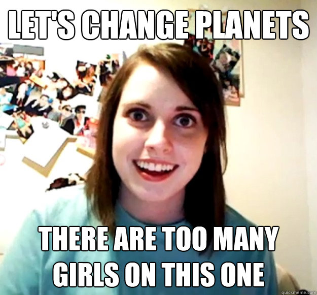 let's change planets there are too many girls on this one  Overly Attached Girlfriend
