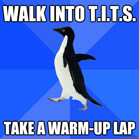 walk into t.i.t.s. take a warm-up lap  Socially Awkward Penguin