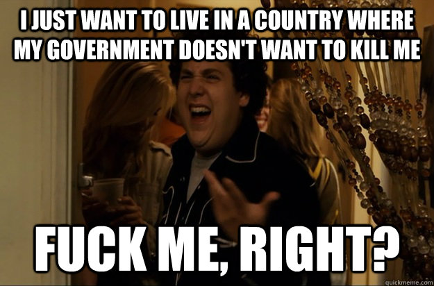 i just want to live in a country where my government doesn't want to kill me Fuck Me, Right? - i just want to live in a country where my government doesn't want to kill me Fuck Me, Right?  Fuck Me, Right