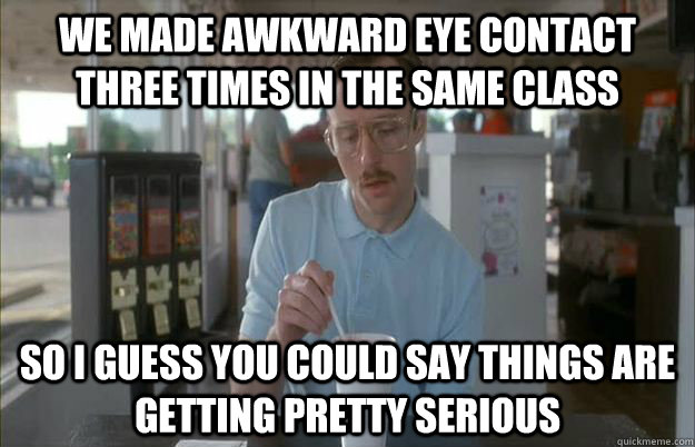 We made awkward eye contact three times in the same class So i guess you could say things are getting pretty serious  Gettin Pretty Serious