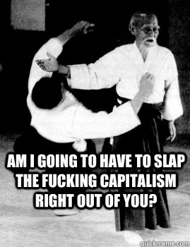 Am I going to have to slap the fucking capitalism right out of you?  Aikido slap a bitch