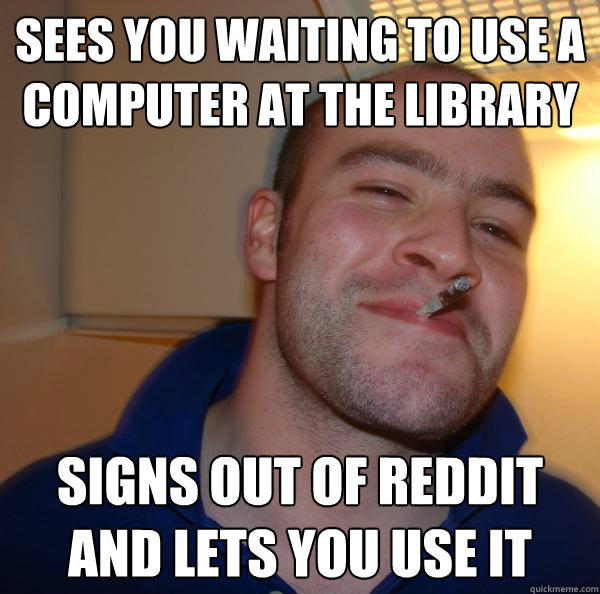 Sees you waiting to use a computer at the library Signs out of reddit and lets you use it - Sees you waiting to use a computer at the library Signs out of reddit and lets you use it  Good Guy Greg 