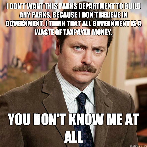 I don’t want this parks department to build any parks, because I don’t believe in government. I think that all government is a waste of taxpayer money.  You don't know me at all - I don’t want this parks department to build any parks, because I don’t believe in government. I think that all government is a waste of taxpayer money.  You don't know me at all  Advice Ron Swanson
