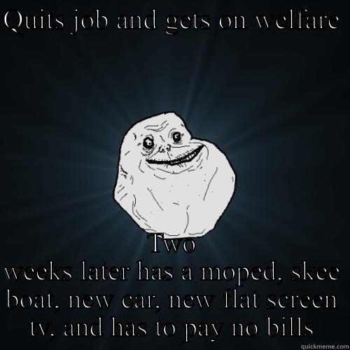 QUITS JOB AND GETS ON WELFARE  TWO WEEKS LATER HAS A MOPED, SKEE BOAT, NEW CAR, NEW FLAT SCREEN TV, AND HAS TO PAY NO BILLS Forever Alone