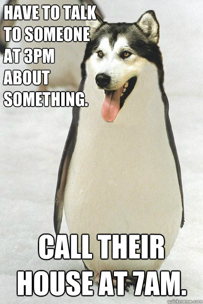 Have to talk to someone at 3pm about something. Call their house at 7am.  Courageously Awkward Wolf