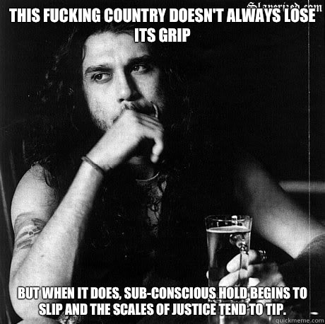This fucking country doesn't always lose its grip But when it does, sub-conscious hold begins to slip and the scales of justice tend to tip.   - This fucking country doesn't always lose its grip But when it does, sub-conscious hold begins to slip and the scales of justice tend to tip.    Most Interesting Tom Araya