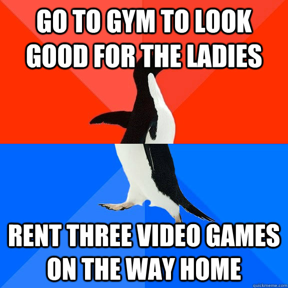 Go to gym to look good for the ladies rent three video games on the way home  Socially Awesome Awkward Penguin
