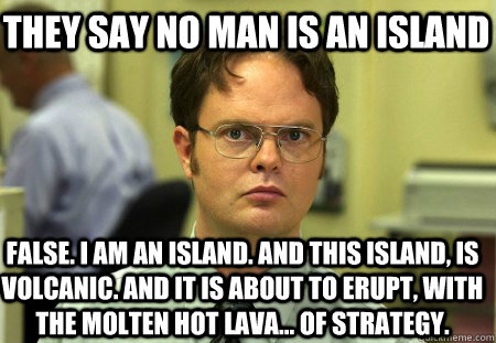 They Say no man is an island False. I am an island. And this island, is volcanic. And it is about to erupt, with the molten hot lava... of strategy.  Schrute