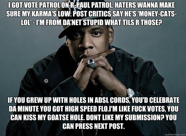 i got vote patrol on R-Paul patrol. Haters wanna make sure my karma's low. Post critics say he's 'Money-Cats-LOL' - I'm from da'net stupid what TILs r those?  If you grew up with holes in adsl cords, you'd celebrate da minute you got high speed flo.I'm li - i got vote patrol on R-Paul patrol. Haters wanna make sure my karma's low. Post critics say he's 'Money-Cats-LOL' - I'm from da'net stupid what TILs r those?  If you grew up with holes in adsl cords, you'd celebrate da minute you got high speed flo.I'm li  Forever Alone Jay Z