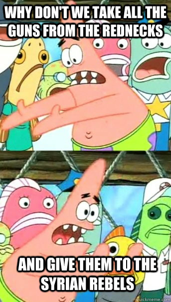 why don't we take all the guns from the rednecks and give them to the syrian rebels - why don't we take all the guns from the rednecks and give them to the syrian rebels  Push it somewhere else Patrick