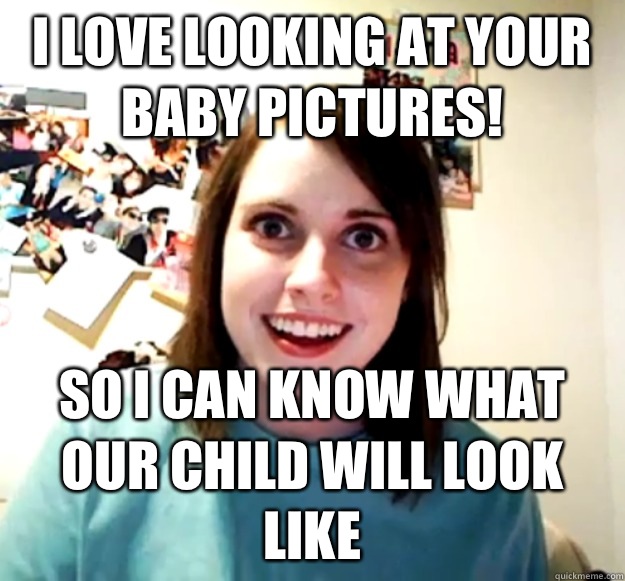 I love looking at your baby pictures! So I can know what our child will look like  Overly Attached Girlfriend