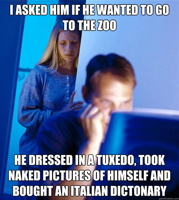 I asked him if he wanted to go to the zoo He dressed in a tuxedo, took naked pictures of himself and bought an italian dictonary  Redditors Wife