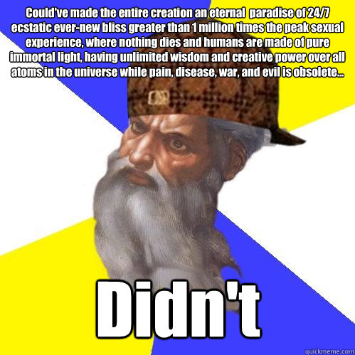 Could've made the entire creation an eternal  paradise of 24/7 ecstatic ever-new bliss greater than 1 million times the peak sexual experience, where nothing dies and humans are made of pure immortal light, having unlimited wisdom and creative power over  - Could've made the entire creation an eternal  paradise of 24/7 ecstatic ever-new bliss greater than 1 million times the peak sexual experience, where nothing dies and humans are made of pure immortal light, having unlimited wisdom and creative power over   Scumbag Advice God