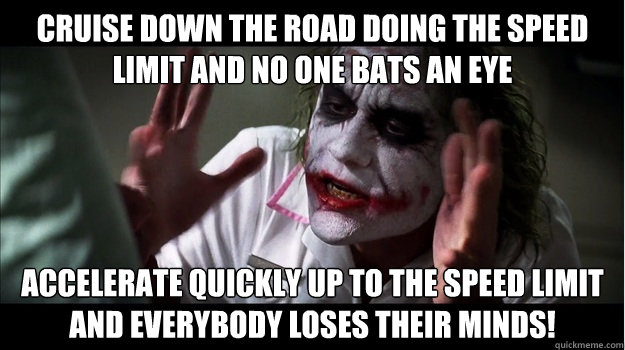 cruise down the road doing the speed limit and no one bats an eye accelerate quickly up to the speed limit and EVERYBODY LOSES THeir minds!  Joker Mind Loss