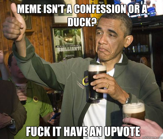 Meme isn't a confession or a duck? Fuck it have an upvote  Upvoting Obama