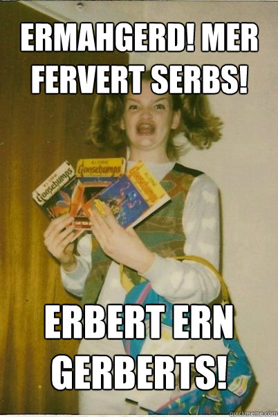 ermahgerd! Mer fervert serbs! Erbert ern Gerberts!  BERKS