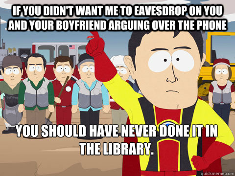 if you didn't want me to eavesdrop on you and your boyfriend arguing over the phone you should have never done it in the library.  Captain Hindsight