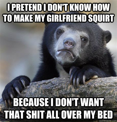 I pretend I don't know how to make my girlfriend squirt because I don't want that shit all over my bed  Confession Bear
