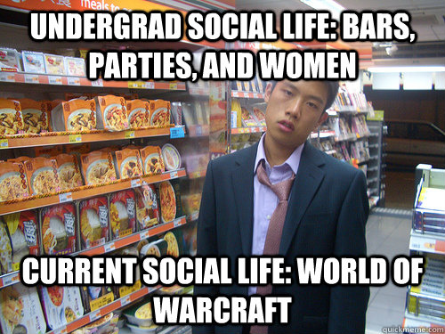 Undergrad social life: bars, parties, and women Current social life: World Of Warcraft  Disenchanted Young Professional