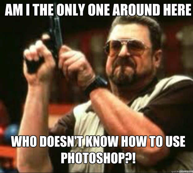Am i the only one around here Who doesn't know how to use photoshop?!  Angey Walter