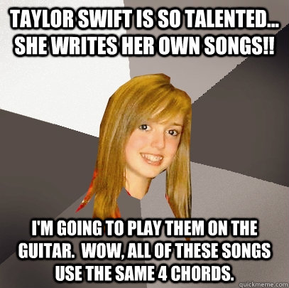 Taylor Swift is so talented... she writes her own songs!! I'm going to play them on the guitar.  Wow, all of these songs use the same 4 chords.  Musically Oblivious 8th Grader