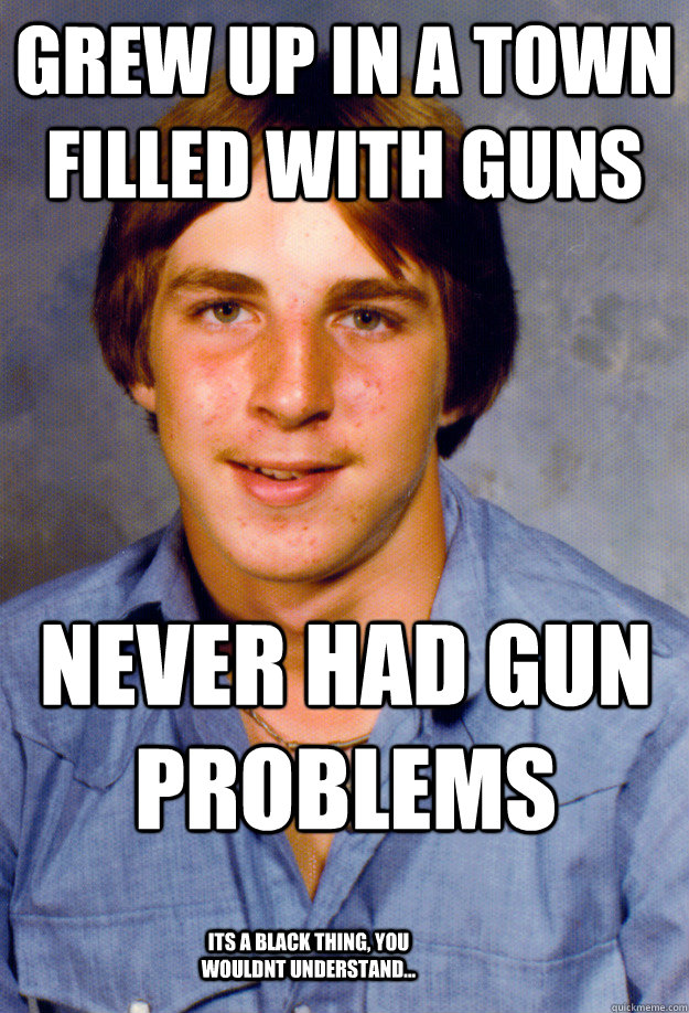 grew up in a town filled with guns  never had gun problems its a black thing, you wouldnt understand...  Old Economy Steven