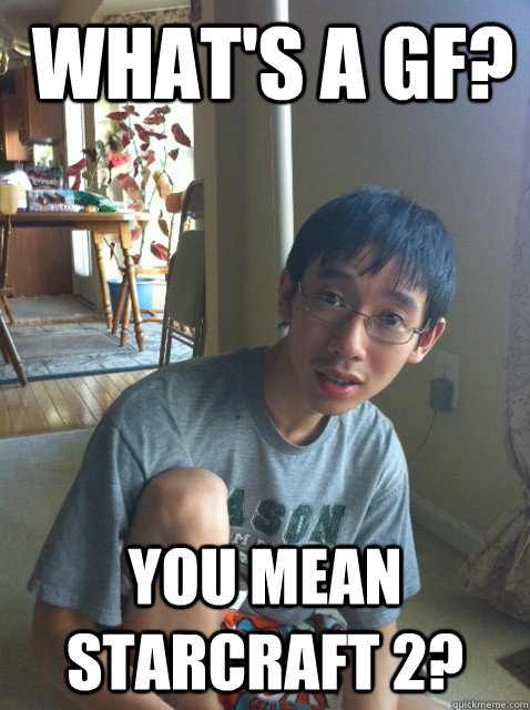  What's a gf?  You mean Starcraft 2?  Sexually repressed nerd