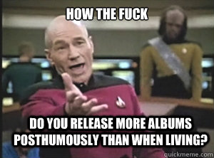 how the fuck do you release more albums posthumously than when living?  Annoyed Picard