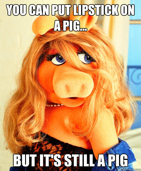 You can put lipstick on 
a pig... but it's still a pig  Miss Piggy