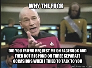 why the fuck did you friend request me on facebook and then not respond on three separate occasions when I tried to talk to you  Annoyed Picard