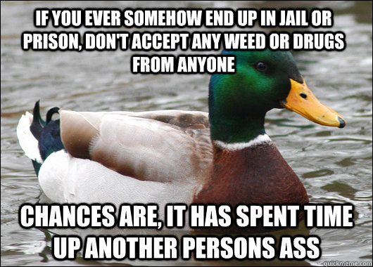 If you ever somehow end up in jail or prison, don't accept any weed or drugs from anyone chances are, it has spent time up another persons ass  Actual Advice Mallard