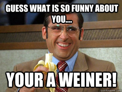 Guess what is so funny about you.... Your a Weiner!  Brick Tamland