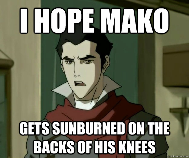 I hope mako gets sunburned on the backs of his knees  i hope mako