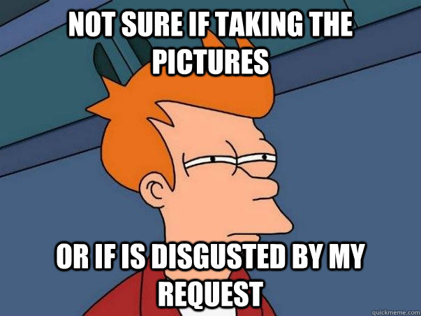 Not sure if taking the pictures Or if is disgusted by my request  Not sure Fry