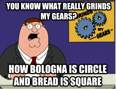 you know what really grinds my gears? HOW BOLOGNA IS CIRCLE AND BREAD IS SQUARE    Grinds my gears