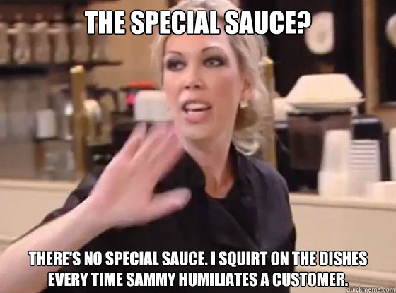 The special sauce? There's no special sauce. I squirt on the dishes every time Sammy humiliates a customer.
  Overly Hostile Amy