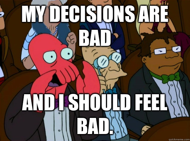My decisions are bad and I should feel bad.  Zoidberg you should feel bad