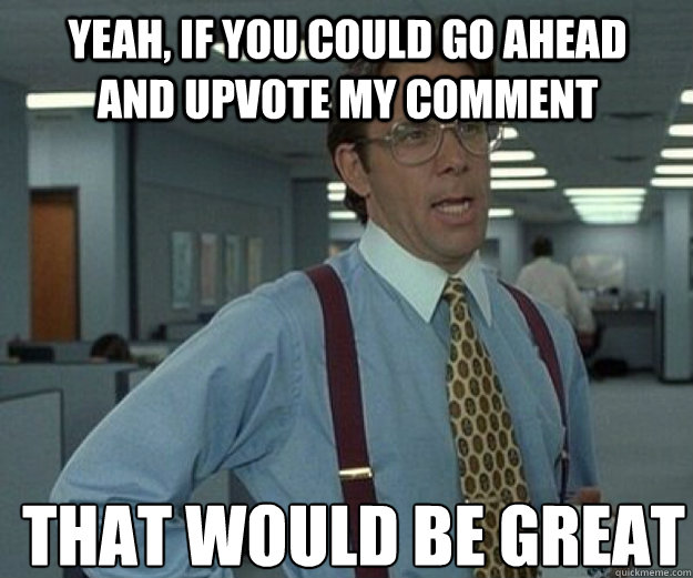 Yeah, if you could go ahead and upvote my comment THAT would BE GREAT  that would be great