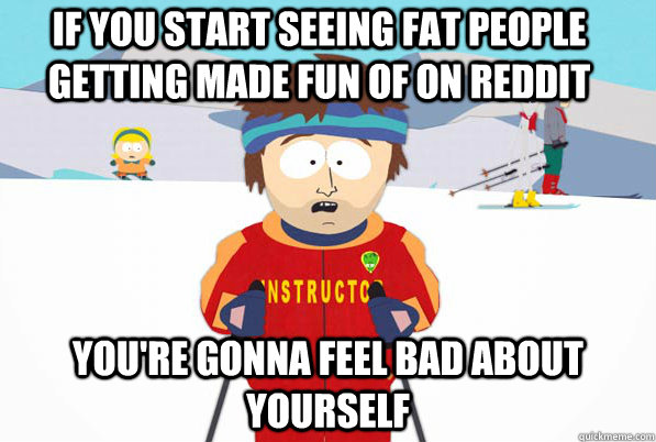 if you start seeing fat people getting made fun of on reddit You're gonna feel bad about yourself  