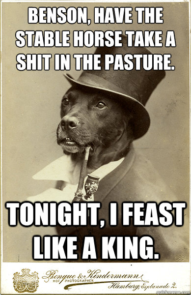 benson, Have the stable Horse take a shit in the pasture.
 Tonight, I feast like a king.  Old Money Dog