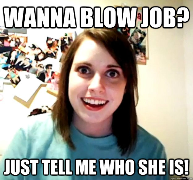 WANNA BLOW JOB? JUST TELL ME WHO SHE IS!  Overly Attached Girlfriend