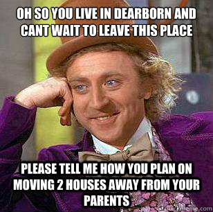 oh so you live in dearborn and cant wait to leave this place  please tell me how you plan on moving 2 houses away from your parents   Condescending Wonka