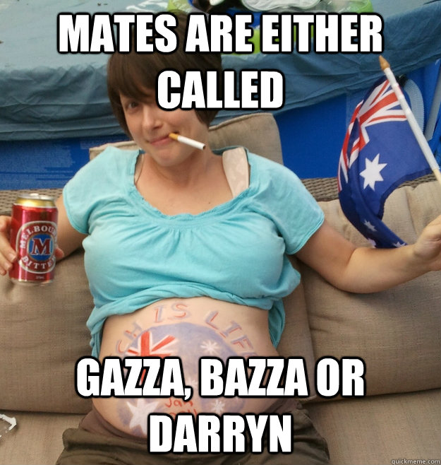mates are either called gazza, bazza or darryn  Proud Aussie Bogan